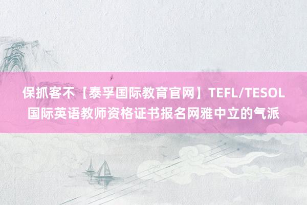 保抓客不【泰孚国际教育官网】TEFL/TESOL国际英语教师资格证书报名网雅中立的气派