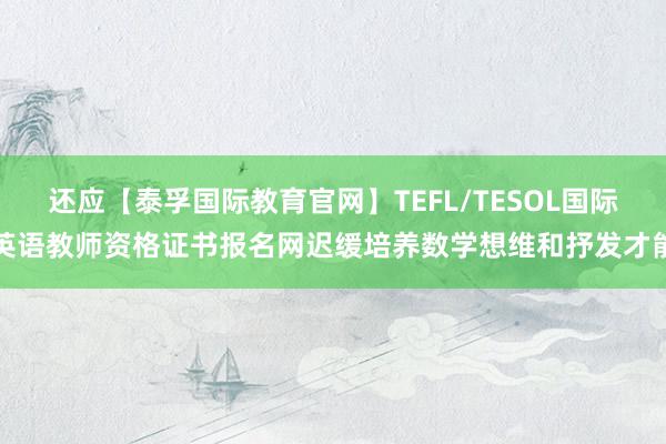 还应【泰孚国际教育官网】TEFL/TESOL国际英语教师资格证书报名网迟缓培养数学想维和抒发才能