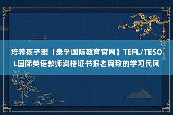 培养孩子雅【泰孚国际教育官网】TEFL/TESOL国际英语教师资格证书报名网致的学习民风
