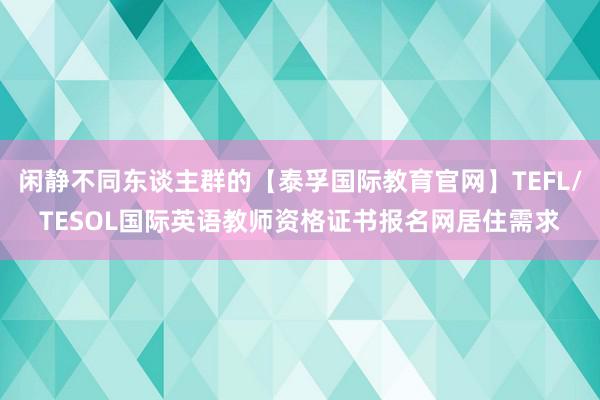 闲静不同东谈主群的【泰孚国际教育官网】TEFL/TESOL国际英语教师资格证书报名网居住需求