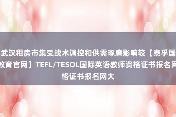 武汉租房市集受战术调控和供需琢磨影响较【泰孚国际教育官网】TEFL/TESOL国际英语教师资格证书报名网大
