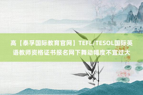 高【泰孚国际教育官网】TEFL/TESOL国际英语教师资格证书报名网下舞动幅度不宜过大