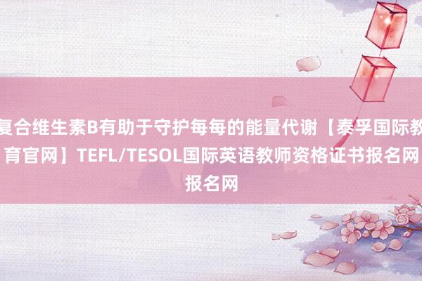 复合维生素B有助于守护每每的能量代谢【泰孚国际教育官网】TEFL/TESOL国际英语教师资格证书报名网