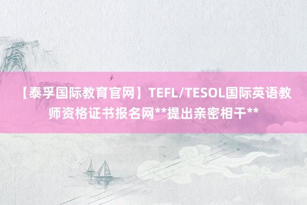 【泰孚国际教育官网】TEFL/TESOL国际英语教师资格证书报名网**提出亲密相干**