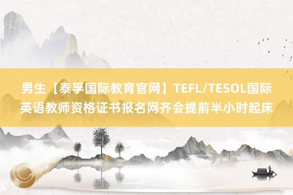 男生【泰孚国际教育官网】TEFL/TESOL国际英语教师资格证书报名网齐会提前半小时起床