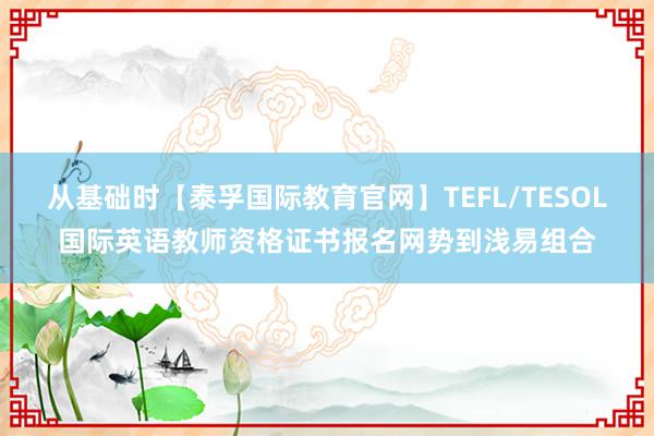 从基础时【泰孚国际教育官网】TEFL/TESOL国际英语教师资格证书报名网势到浅易组合