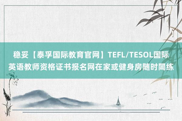 稳妥【泰孚国际教育官网】TEFL/TESOL国际英语教师资格证书报名网在家或健身房随时闇练