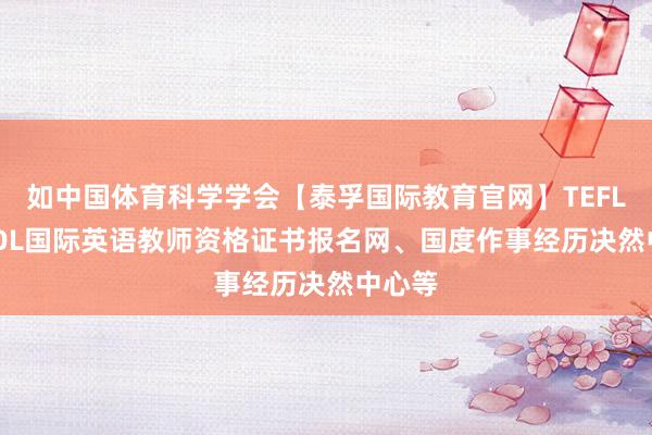 如中国体育科学学会【泰孚国际教育官网】TEFL/TESOL国际英语教师资格证书报名网、国度作事经历决然中心等