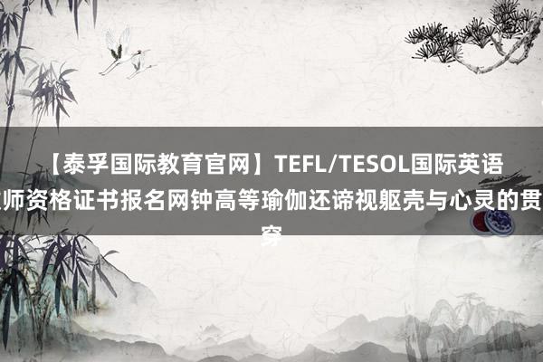 【泰孚国际教育官网】TEFL/TESOL国际英语教师资格证书报名网钟高等瑜伽还谛视躯壳与心灵的贯穿