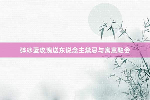 碎冰蓝玫瑰送东说念主禁忌与寓意融会